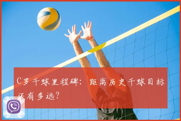 C罗千球里程碑：距离历史千球目标还有多远？