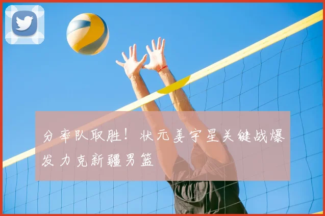 分率队取胜！状元姜宇星关键战爆发力克新疆男篮