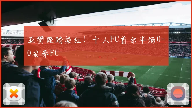 亚赞蹬踏染红！十人FC首尔半场0-0安养FC