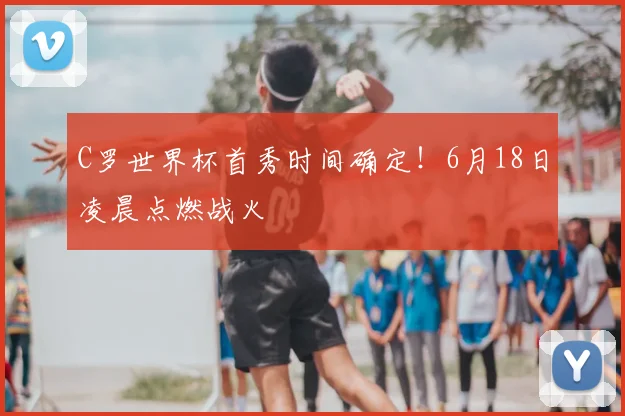 C罗世界杯首秀时间确定！6月18日凌晨点燃战火