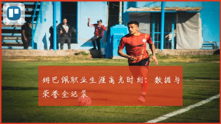 姆巴佩职业生涯高光时刻：数据与荣誉全记录