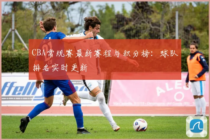 CBA常规赛最新赛程与积分榜：球队排名实时更新