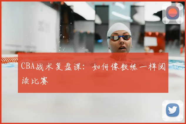 CBA战术复盘课:如何像教练一样阅读比赛