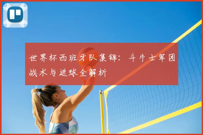 世界杯西班牙队集锦：斗牛士军团战术与进球全解析