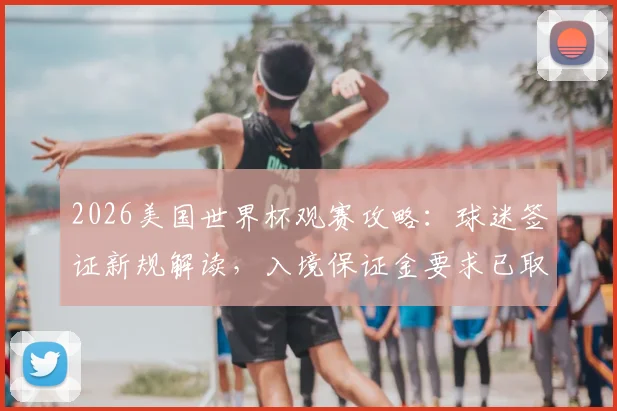 2026美国世界杯观赛攻略：球迷签证新规解读，入境保证金要求已取消