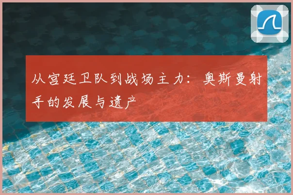 从宫廷卫队到战场主力：奥斯曼射手的发展与遗产