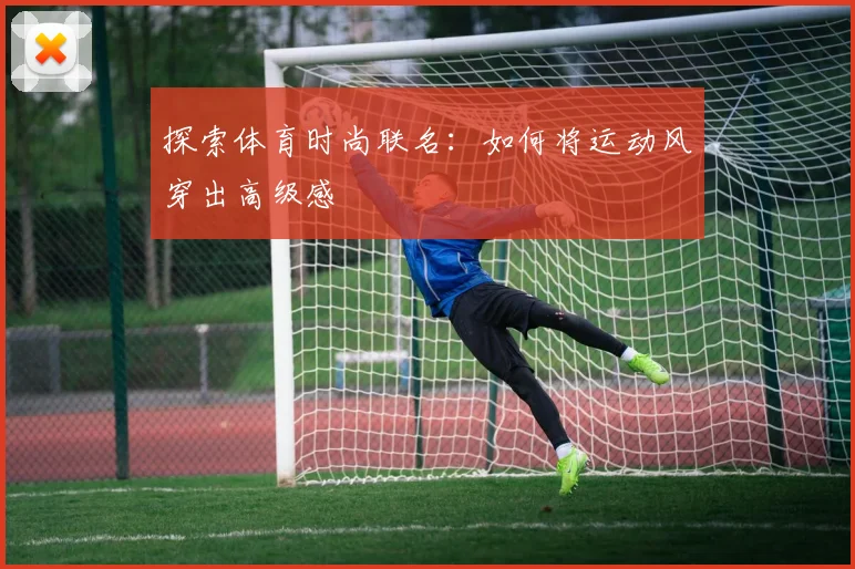 探索体育时尚联名：如何将运动风穿出高级感