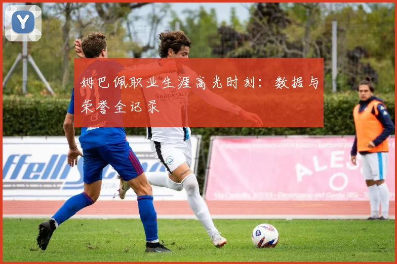 姆巴佩职业生涯高光时刻：数据与荣誉全记录