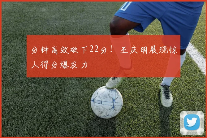 分钟高效砍下22分！王庆明展现惊人得分爆发力