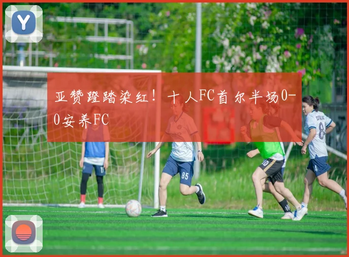 亚赞蹬踏染红！十人FC首尔半场0-0安养FC
