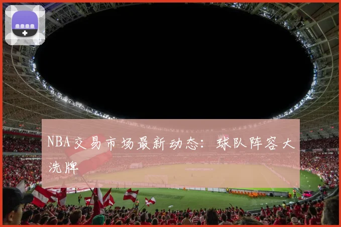 NBA交易市场最新动态:球队阵容大洗牌