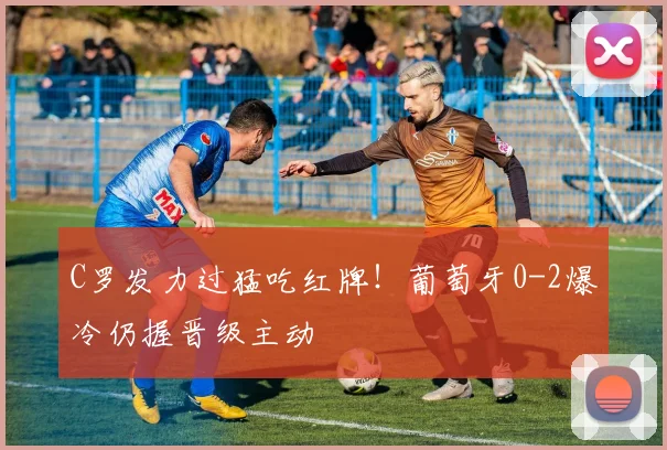C罗发力过猛吃红牌！葡萄牙0-2爆冷仍握晋级主动