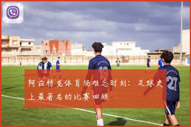 阿兹特克体育场难忘时刻：足球史上最著名的比赛回顾
