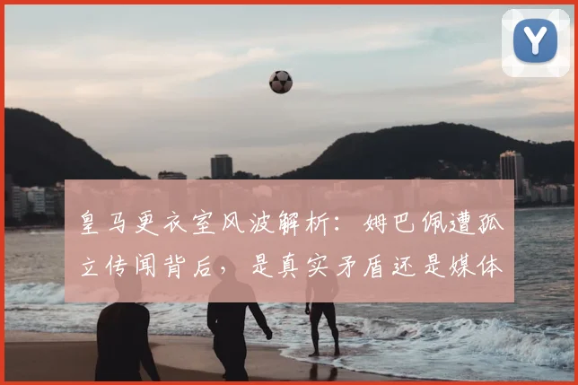皇马更衣室风波解析：姆巴佩遭孤立传闻背后，是真实矛盾还是媒体炒作？