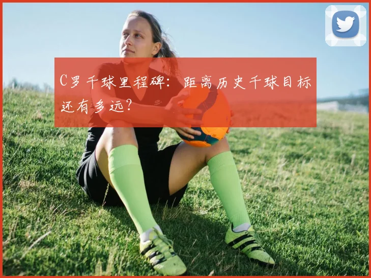 C罗千球里程碑：距离历史千球目标还有多远？