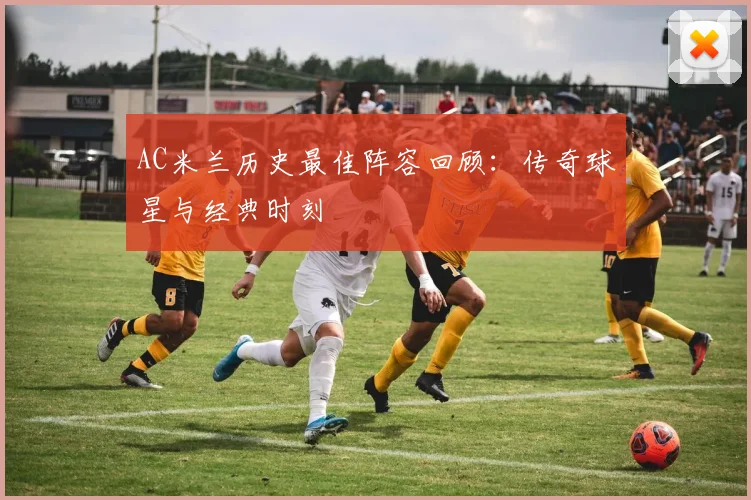 AC米兰历史最佳阵容回顾：传奇球星与经典时刻
