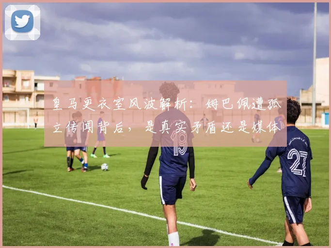 皇马更衣室风波解析:姆巴佩遭孤立传闻背后,是真实矛盾还是媒体炒作?