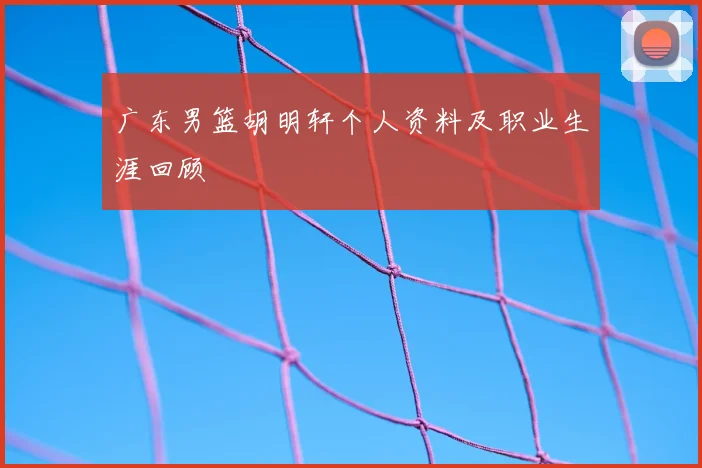 广东男篮胡明轩个人资料及职业生涯回顾